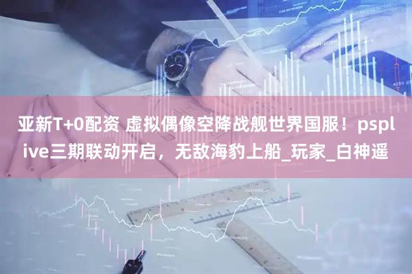 亚新T+0配资 虚拟偶像空降战舰世界国服！psplive三期联动开启，无敌海豹上船_玩家_白神遥