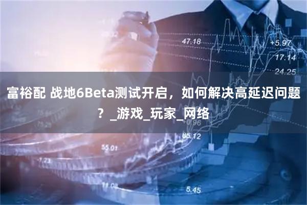 富裕配 战地6Beta测试开启，如何解决高延迟问题？_游戏_玩家_网络