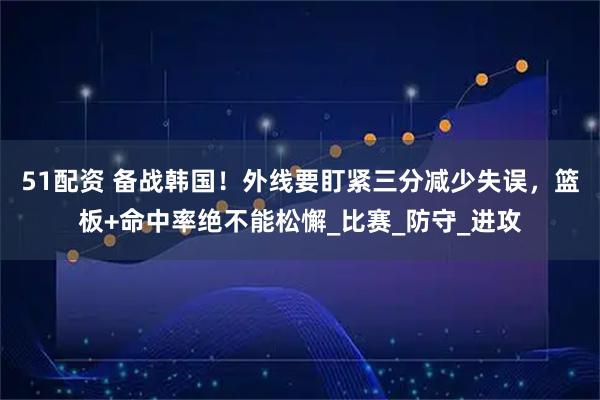 51配资 备战韩国！外线要盯紧三分减少失误，篮板+命中率绝不能松懈_比赛_防守_进攻