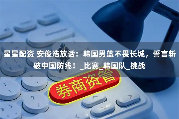 星星配资 安俊浩放话：韩国男篮不畏长城，誓言斩破中国防线！_比赛_韩国队_挑战