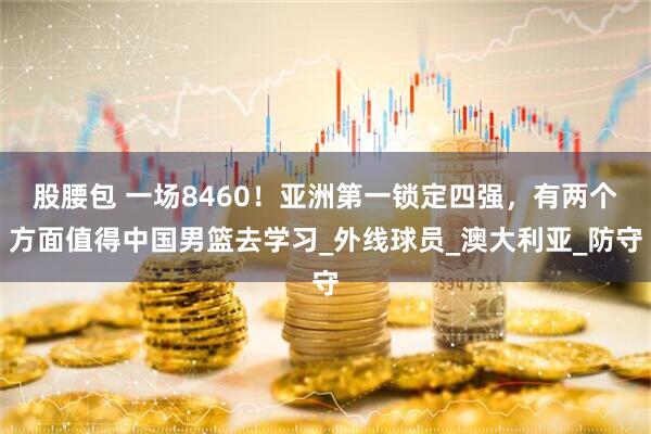 股腰包 一场8460！亚洲第一锁定四强，有两个方面值得中国男篮去学习_外线球员_澳大利亚_防守