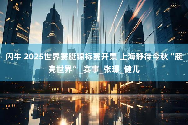 闪牛 2025世界赛艇锦标赛开票 上海静待今秋“艇亮世界”_赛事_张璟_健儿