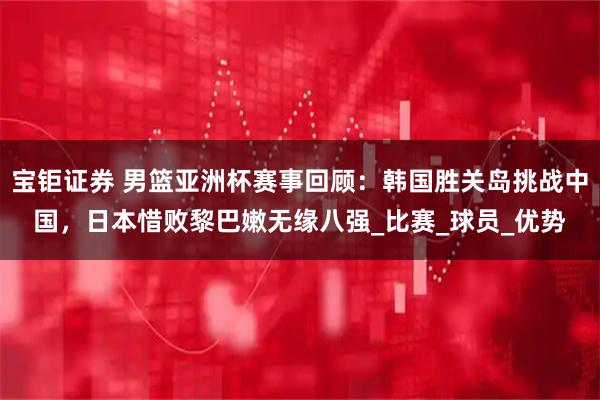 宝钜证券 男篮亚洲杯赛事回顾：韩国胜关岛挑战中国，日本惜败黎巴嫩无缘八强_比赛_球员_优势