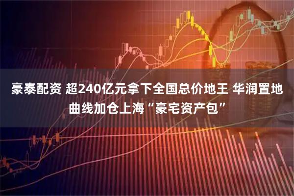 豪泰配资 超240亿元拿下全国总价地王 华润置地曲线加仓上海“豪宅资产包”