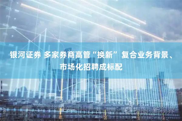 银河证券 多家券商高管“换新” 复合业务背景、市场化招聘成标配