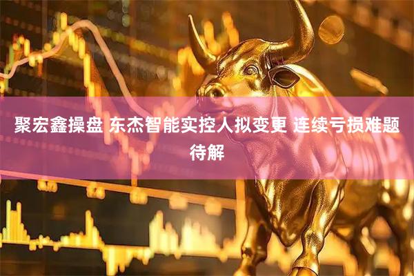 聚宏鑫操盘 东杰智能实控人拟变更 连续亏损难题待解