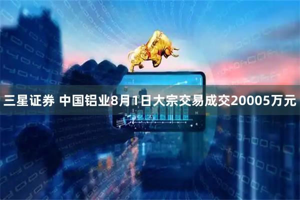 三星证券 中国铝业8月1日大宗交易成交20005万元
