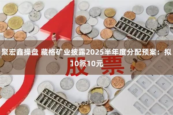 聚宏鑫操盘 藏格矿业披露2025半年度分配预案：拟10派10元