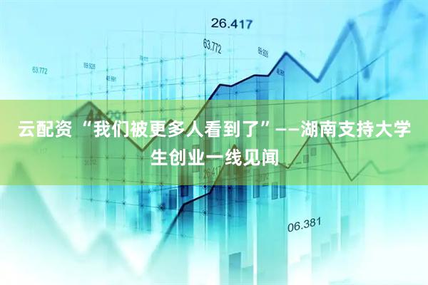云配资 “我们被更多人看到了”——湖南支持大学生创业一线见闻