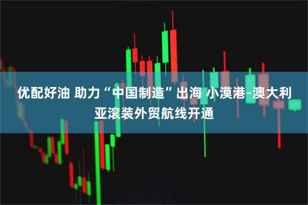 优配好油 助力“中国制造”出海 小漠港-澳大利亚滚装外贸航线开通