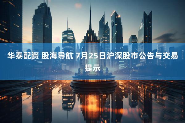 华泰配资 股海导航 7月25日沪深股市公告与交易提示