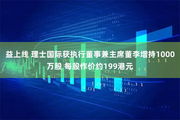 益上线 理士国际获执行董事兼主席董李增持1000万股 每股作价约199港元