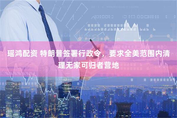 瑶鸿配资 特朗普签署行政令，要求全美范围内清理无家可归者营地