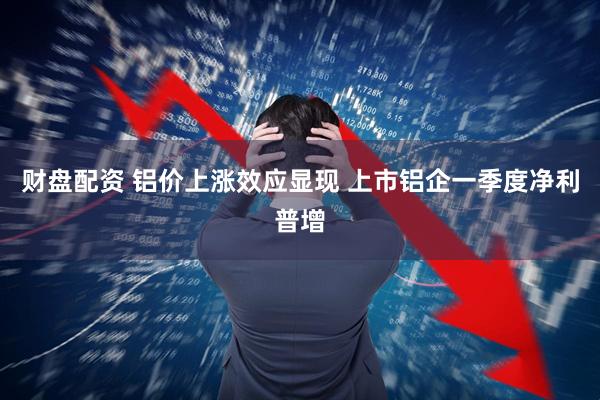 财盘配资 铝价上涨效应显现 上市铝企一季度净利普增