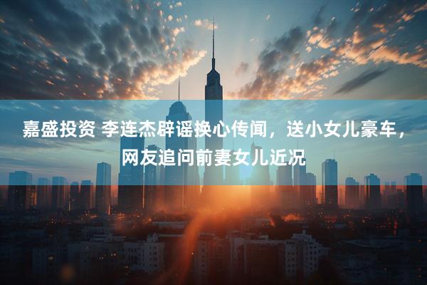 嘉盛投资 李连杰辟谣换心传闻，送小女儿豪车，网友追问前妻女儿近况