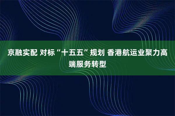 京融实配 对标“十五五”规划 香港航运业聚力高端服务转型