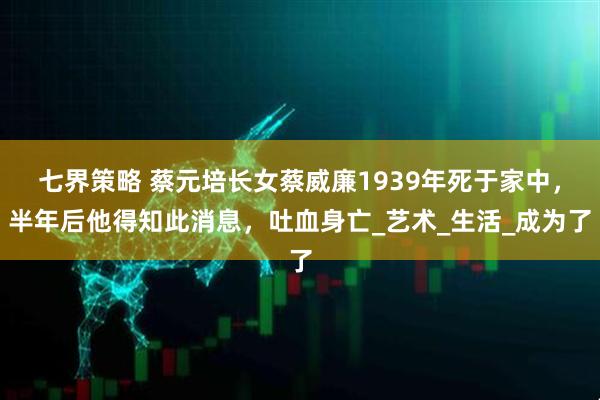 七界策略 蔡元培长女蔡威廉1939年死于家中，半年后他得知此消息，吐血身亡_艺术_生活_成为了