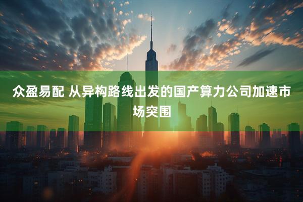众盈易配 从异构路线出发的国产算力公司加速市场突围