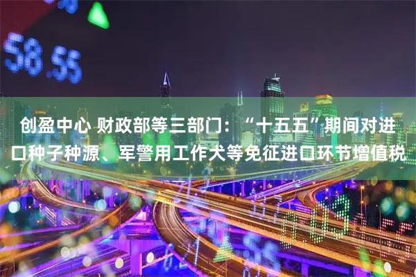 创盈中心 财政部等三部门：“十五五”期间对进口种子种源、军警用工作犬等免征进口环节增值税