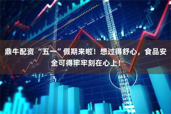 鼎牛配资 “五一”假期来啦！想过得舒心，食品安全可得牢牢刻在心上！
