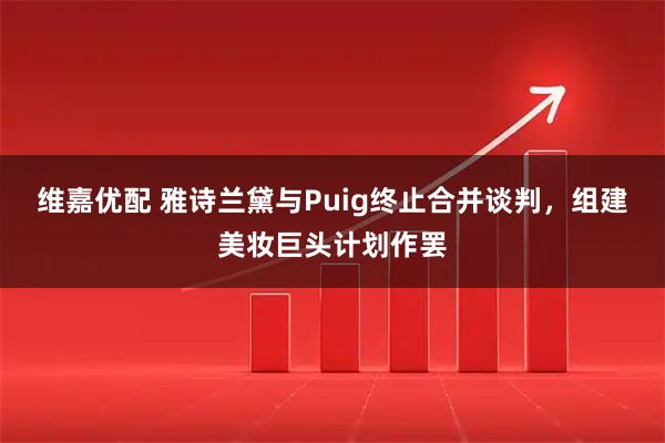 维嘉优配 雅诗兰黛与Puig终止合并谈判，组建美妆巨头计划作罢
