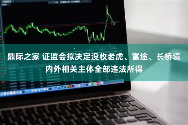 鼎际之家 证监会拟决定没收老虎、富途、长桥境内外相关主体全部违法所得