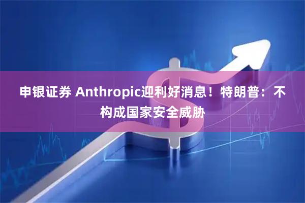 申银证券 Anthropic迎利好消息！特朗普：不构成国家安全威胁