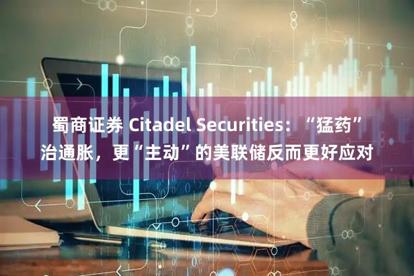 蜀商证券 Citadel Securities：“猛药”治通胀，更“主动”的美联储反而更好应对