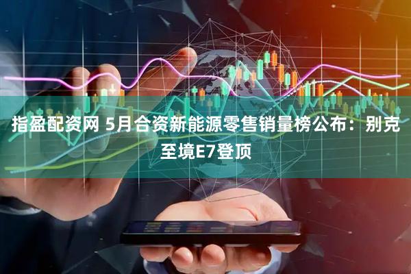 指盈配资网 5月合资新能源零售销量榜公布：别克至境E7登顶