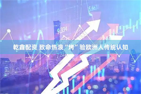 乾鑫配资 致命热浪“烤”验欧洲人传统认知