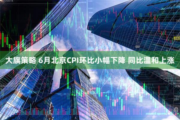 大旗策略 6月北京CPI环比小幅下降 同比温和上涨