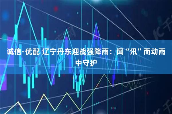 诚信-优配 辽宁丹东迎战强降雨：闻“汛”而动雨中守护